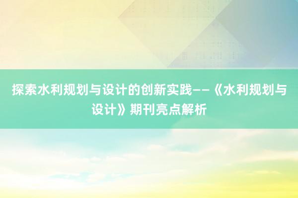 探索水利规划与设计的创新实践——《水利规划与设计》期刊亮点解析