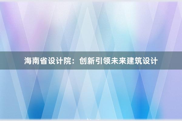 海南省设计院：创新引领未来建筑设计