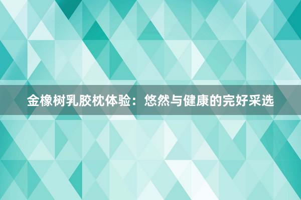 金橡树乳胶枕体验：悠然与健康的完好采选